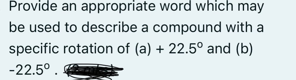 Provide an appropriate word which may
be used to describe a compound with a
specific rotation of (a) + 22.5° and (b)
-22.5°.