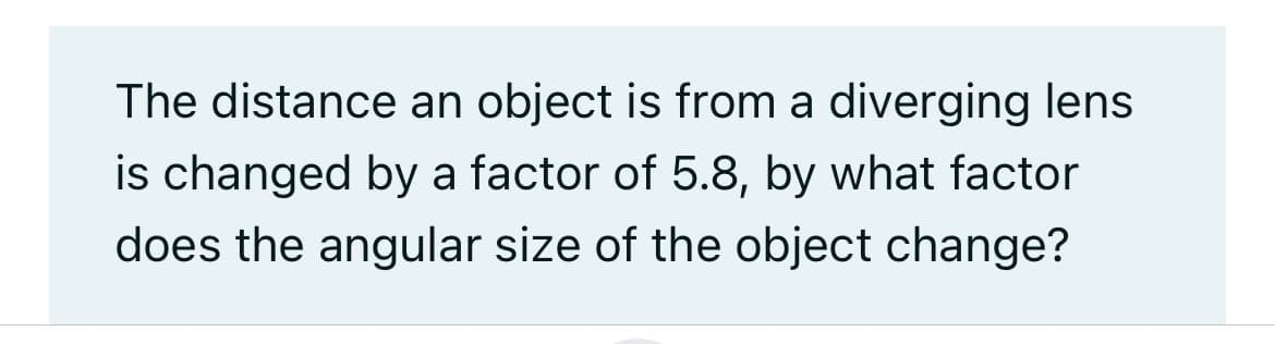 The distance an object is from a diverging lens
is changed by a factor of 5.8, by what factor
does the angular size of the object change?