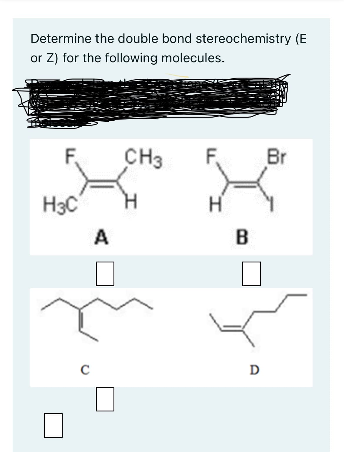 Determine the double bond stereochemistry (E
or Z) for the following molecules.
F.
H3C
C
A
CH3 F.
H
B
D
Br