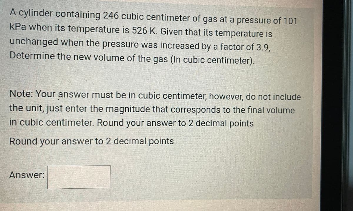 A cylinder containing 246 cubic centimeter of gas at a pressure of 101
kPa when its temperature is 526 K. Given that its temperature is
unchanged when the pressure was increased by a factor of 3.9,
Determine the new volume of the gas (In cubic centimeter).
Note: Your answer must be in cubic centimeter, however, do not include
the unit, just enter the magnitude that corresponds to the final volume
in cubic centimeter. Round your answer to 2 decimal points
Round your answer to 2 decimal points
Answer: