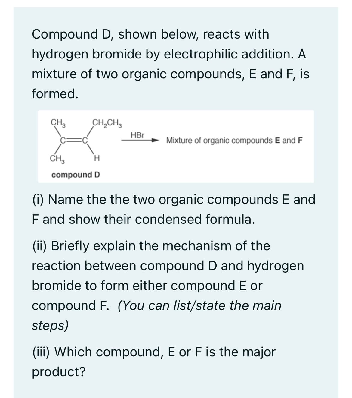 Compound D, shown below, reacts with
hydrogen bromide by electrophilic addition. A
mixture of two organic compounds, E and F, is
formed.
CH3
CH₂CH₂
CH3
H
compound D
HBr
Mixture of organic compounds E and F
(i) Name the the two organic compounds E and
F and show their condensed formula.
(ii) Briefly explain the mechanism of the
reaction between compound D and hydrogen
bromide to form either compound E or
compound F. (You can list/state the main
steps)
(iii) Which compound, E or F is the major
product?