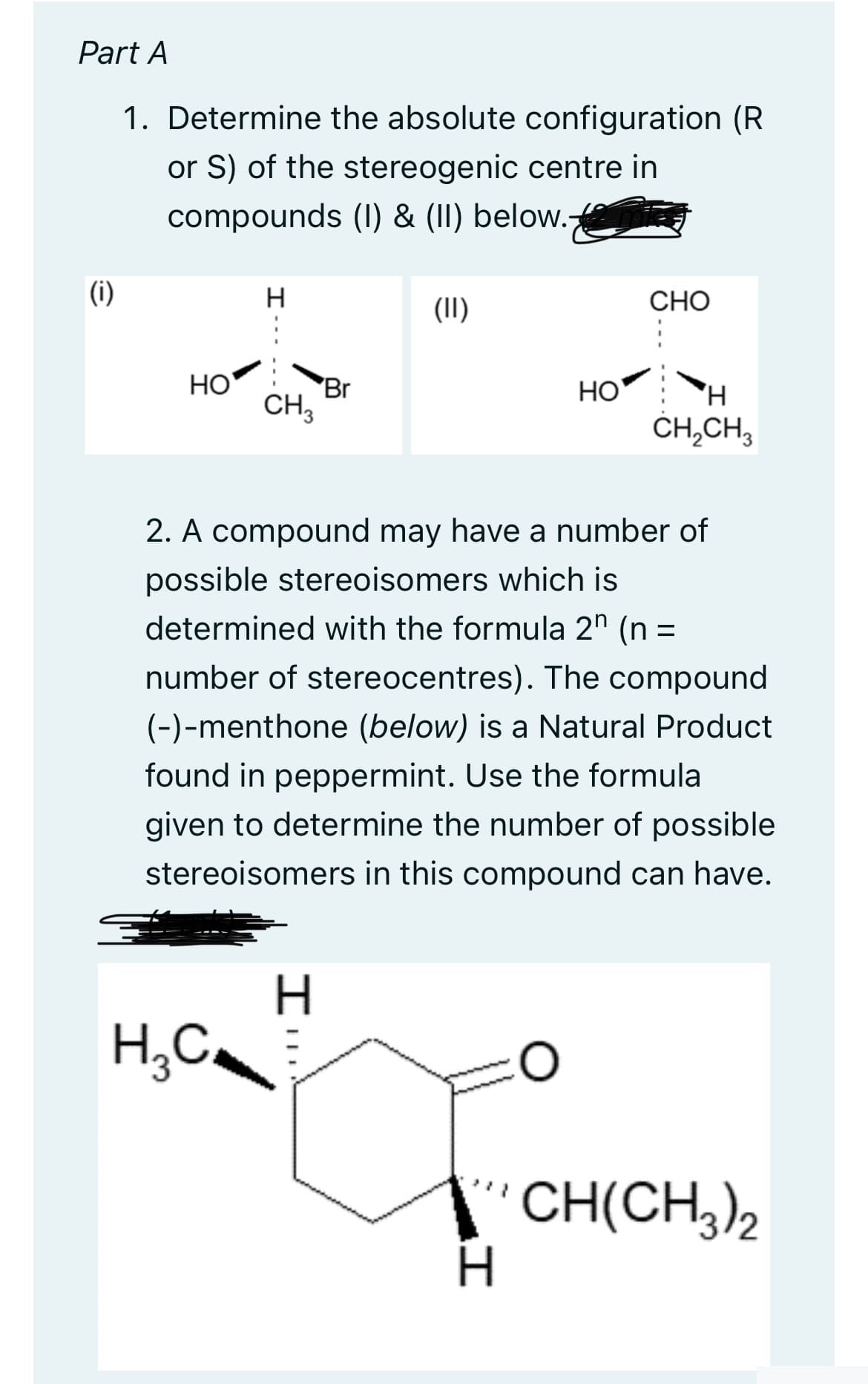 Part A
1. Determine the absolute configuration (R
or S) of the stereogenic centre in
compounds (1) & (II) below.
(i)
HO
H
H₂C
CH 3
Br
H
(II)
HO
2. A compound may have a number of
possible stereoisomers which is
determined with the formula 2 (n =
number of stereocentres). The compound
(-)-menthone (below) is a Natural Product
found in peppermint. Use the formula
given to determine the number of possible
stereoisomers in this compound can have.
I
CHO
H
CH₂CH3
CH(CH3)2