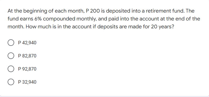 At the beginning of each month, P 200 is deposited into a retirement fund. The
fund earns 6% compounded monthly, and paid into the account at the end of the
month. How much is in the account if deposits are made for 20 years?
P 42,940
P 82,870
P 92,870
P 32,940

