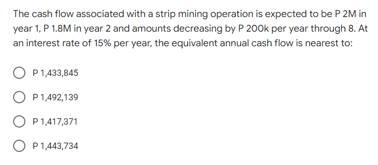 The cash flow associated with a strip mining operation is expected to be P 2M in
year 1, P 1.8M in year 2 and amounts decreasing by P 200k per year through 8. At
an interest rate of 15% per year, the equivalent annual cash flow is nearest to:
P 1,433,845
P1,492,139
P 1,417,371
P1,443,734
