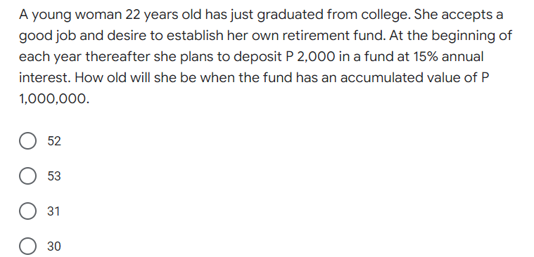 A young woman 22 years old has just graduated from college. She accepts a
good job and desire to establish her own retirement fund. At the beginning of
each year thereafter she plans to deposit P 2,000 in a fund at 15% annual
interest. How old will she be when the fund has an accumulated value of P
1,000,000.
52
53
31
30
