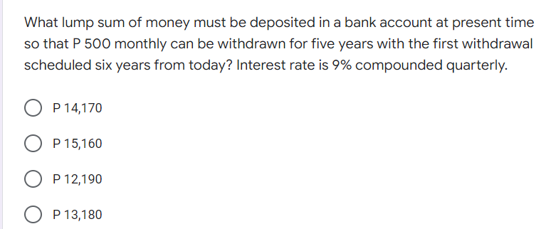 What lump sum of money must be deposited in a bank account at present time
so that P 500 monthly can be withdrawn for five years with the first withdrawal
scheduled six years from today? Interest rate is 9% compounded quarterly.
P 14,170
P 15,160
P 12,190
O P 13,180
