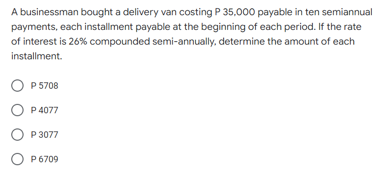 A businessman bought a delivery van costing P 35,000 payable in ten semiannual
payments, each installment payable at the beginning of each period. If the rate
of interest is 26% compounded semi-annually, determine the amount of each
installment.
O P 5708
P 4077
P 3077
O P 6709
