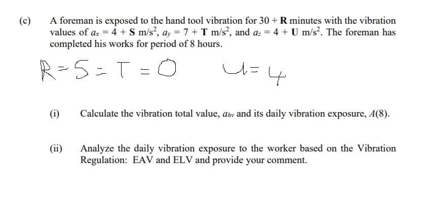 (c)
A foreman is exposed to the hand tool vibration for 30 + R minutes with the vibration
values of ax = 4 + S m/s?, ay = 7 + T m/s?, and a: = 4 + U m/s?. The foreman has
completed his works for period of 8 hours.
R=5=T
ニ
(i)
Calculate the vibration total value, ahv and its daily vibration exposure, A(8).
(ii)
Analyze the daily vibration exposure to the worker based on the Vibration
Regulation: EAV and ELV and provide your comment.
