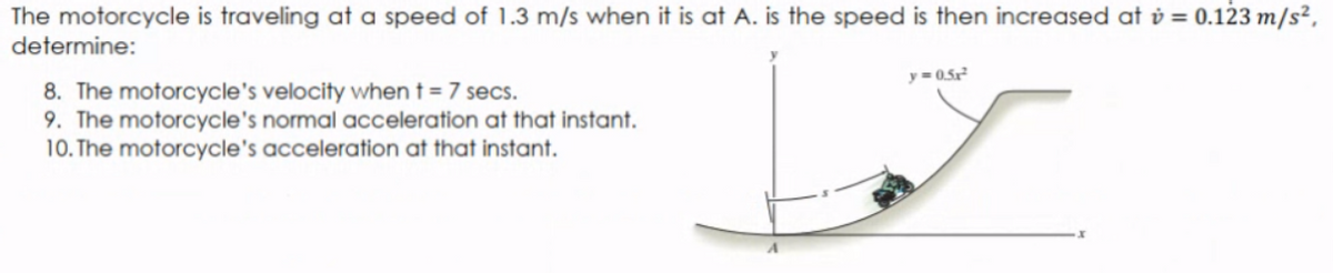 The motorcycle is traveling at a speed of 1.3 m/s when it is at A. is the speed is then increased at v = 0.123 m/s²,
determine:
y= 0.5
8. The motorcycle's velocity when t = 7 secs.
9. The motorcycle's normal acceleration at that instant.
10. The motorcycle's acceleration at that instant.
