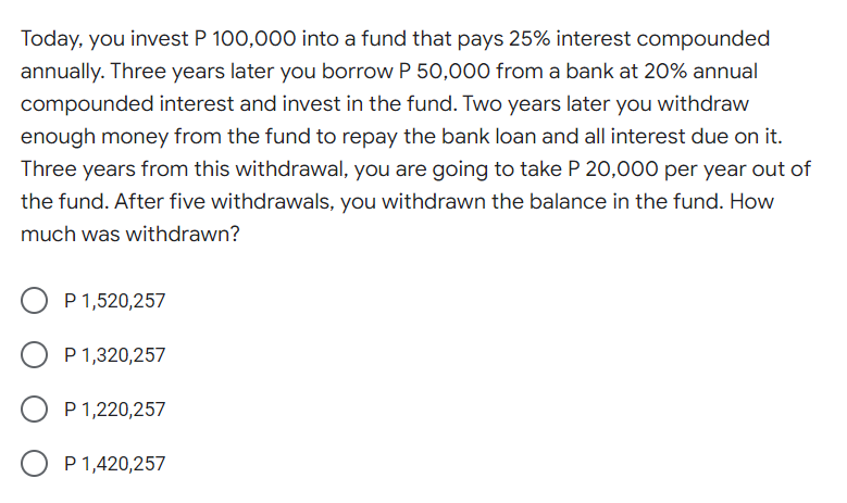 Today, you invest P 100,000 into a fund that pays 25% interest compounded
annually. Three years later you borrow P 50,000 from a bank at 20% annual
compounded interest and invest in the fund. Two years later you withdraw
enough money from the fund to repay the bank loan and all interest due on it.
Three years from this withdrawal, you are going to take P 20,000 per year out of
the fund. After five withdrawals, you withdrawn the balance in the fund. How
much was withdrawn?
P 1,520,257
P 1,320,257
P 1,220,257
P 1,420,257
