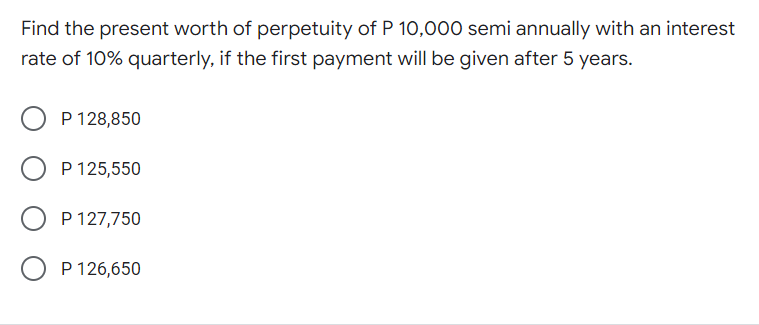 Find the present worth of perpetuity of P 10,000 semi annually with an interest
rate of 10% quarterly, if the first payment will be given after 5 years.
O P 128,850
P 125,550
P 127,750
O P 126,650
