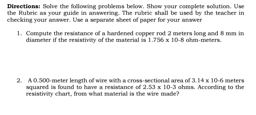 Directions: Solve the following problems below. Show your complete solution. Use
the Rubric as your guide in answering. The rubric shall be used by the teacher in
checking your answer. Use a separate sheet of paper for your answer
1. Compute the resistance of a hardened copper rod 2 meters long and 8 mm in
diameter if the resistivity of the material is 1.756 x 10-8 ohm-meters.
2. A 0.500-meter length of wire with a cross-sectional area of 3.14 x 10-6 meters
squared is found to have a resistance of 2.53 x 10-3 ohms. According to the
resistivity chart, from what material is the wire made?
