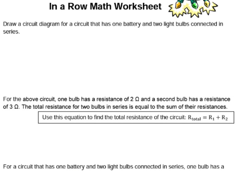 In a Row Math Worksheet
Draw a circuit diagram for a circuit that has one battery and two light bulbs connected in
series.
For the above circuit, one bulb has a resistance of 2 Q and a second bulb has a resistance
of 3 Q. The total resistance for two bulbs in series is equal to the sum of their resistances.
Use this equation to find the total resistance of the circuit: Rtotal = R1 + R2
For a circuit that has one battery and two light bulbs connected in series, one bulb has a
