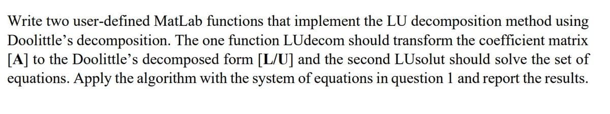 Write two user-defined MatLab functions that implement the LU decomposition method using
Doolittle's decomposition. The one function LUdecom should transform the coefficient matrix
[A] to the Doolittle's decomposed form [L/U] and the second LUsolut should solve the set of
equations. Apply the algorithm with the system of equations in question 1 and report the results.