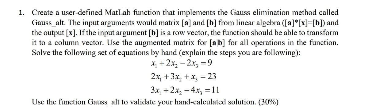 1. Create a user-defined MatLab function that implements the Gauss elimination method called
Gauss_alt. The input arguments would matrix [a] and [b] from linear algebra ([a]*[x]=[b]) and
the output [x]. If the input argument [b] is a row vector, the function should be able to transform
it to a column vector. Use the augmented matrix for [ab] for all operations in the function.
Solve the following set of equations by hand (explain the steps you are following):
x₁ + 2x₂ - 2x₂ =9
2x₁ + 3x₂ + x₂ = 23
3x₁ + 2x₂ - 4x3 =11
Use the function Gauss_alt to validate your hand-calculated solution. (30%)