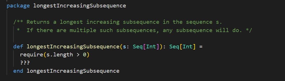 package longest
/** Returns a longest increasing subsequence in the sequence s.
*
If there are multiple such subsequences, any subsequence will do. */
IncreasingSubsequence
def longestIncreasingSubsequence (s: Seq[Int]): Seq[Int] =
require(s.length > 0)
???
end longestIncreasingSubsequence
