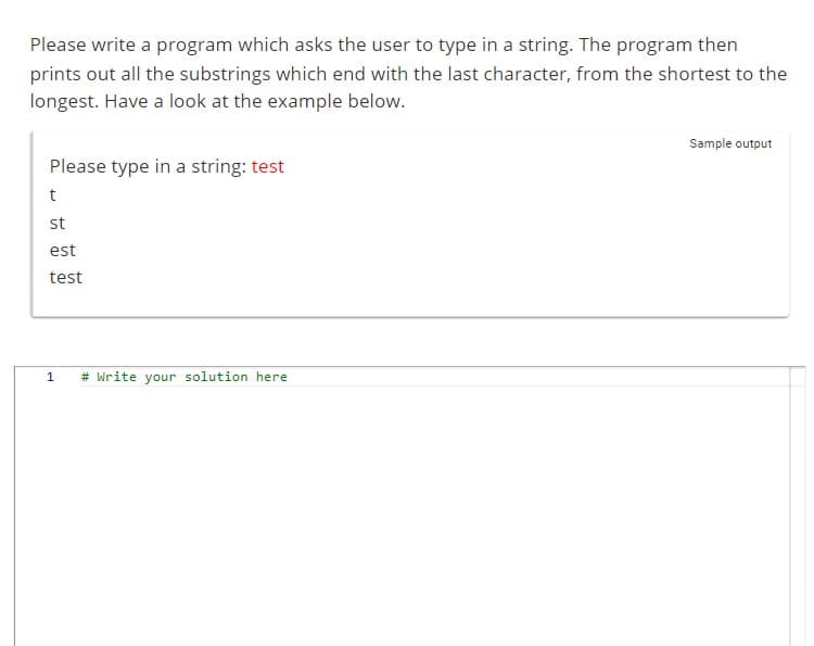 Please write a program which asks the user to type in a string. The program then
prints out all the substrings which end with the last character, from the shortest to the
longest. Have a look at the example below.
Please type in a string: test
t
st
est
test
1
# Write your solution here.
Sample output