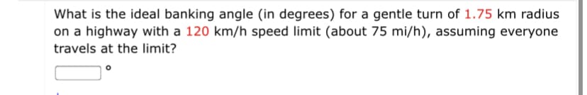 What is the ideal banking angle (in degrees) for a gentle turn of 1.75 km radius
on a highway with a 120 km/h speed limit (about 75 mi/h), assuming everyone
travels at the limit?
