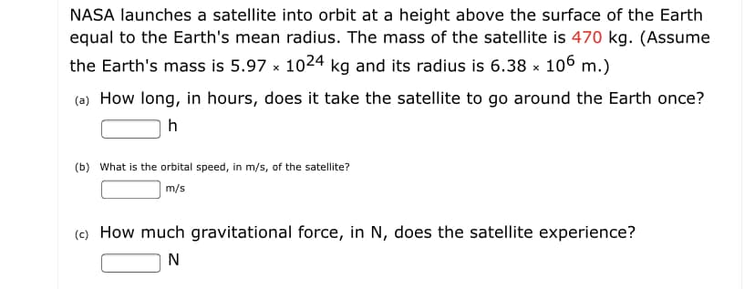 NASA launches a satellite into orbit at a height above the surface of the Earth
equal to the Earth's mean radius. The mass of the satellite is 470 kg. (Assume
the Earth's mass is 5.97 x 1024 kg and its radius is 6.38 x 106 m.)
(a) How long, in hours, does it take the satellite to go around the Earth once?
(b) What is the orbital speed, in m/s, of the satellite?
m/s
(c) How much gravitational force, in N, does the satellite experience?
N
