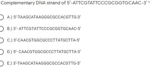 Complementary DNA strand of 5'-ATTCGTATTCCCGCGGTGCAAC-3'*
D A.) 5'-TAAGCATAAGGGCGCCACGTTG-3'
O B.) 3- ATTCGTATTCCCGCGGTGCAAC-5'
D C.) 3'-CAACGTGGCGCCCTTATGCTTA-5'
D D.) 5'- CAACGTGGCGCCCTTATGCTTA-3'
D E.) 3'-TAAGCATAAGGGCGCCACGTTG-5'
