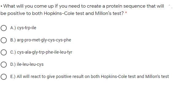 • What will you come up if you need to create a protein sequence that will
be positive to both Hopkins-Cole test and Millon's test? *
O A.) cys-trp-ile
O B.) arg-pro-met-gly-cys-cys-phe
O C.) cys-ala-gly-trp-phe-ile-leu-tyr
O D.) ile-leu-leu-cys
O E.) All will react to give positive result on both Hopkins-Cole test and Millon's test
