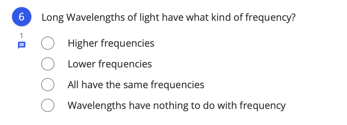 6
Long Wavelengths of light have what kind of frequency?
1
Higher frequencies
Lower frequencies
All have the same frequencies
Wavelengths have nothing to do with frequency
