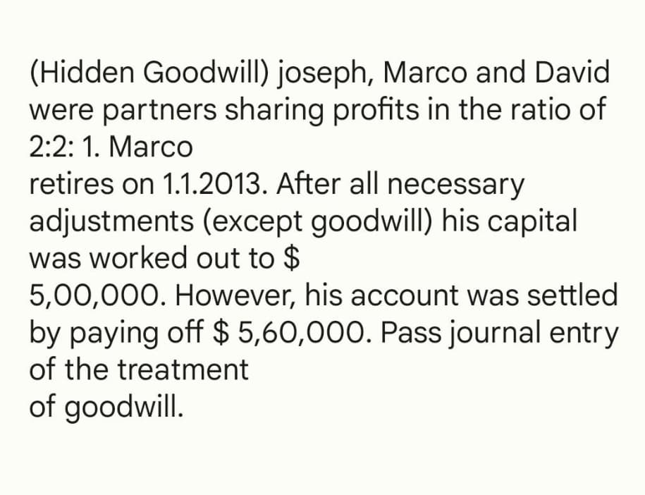 (Hidden Goodwill) joseph, Marco and David
were partners sharing profits in the ratio of
2:2: 1. Marco
retires on 1.1.2013. After all necessary
adjustments (except goodwill) his capital
was worked out to $
5,00,000. However, his account was settled
by paying off $ 5,60,000. Pass journal entry
of the treatment
of goodwill.
