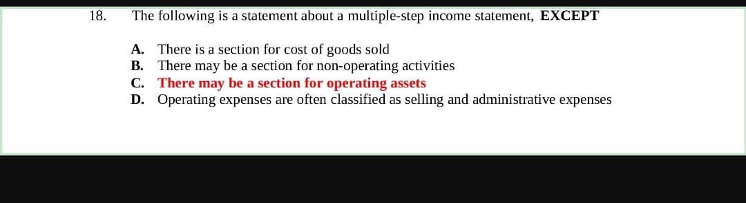 18.
The following is a statement about a multiple-step income statement, EXCEPT
A. There is a section for cost of goods sold
B. There may be a section for non-operating activities
C. There may be a section for operating assets
D. Operating expenses are often classified as selling and administrative expenses
