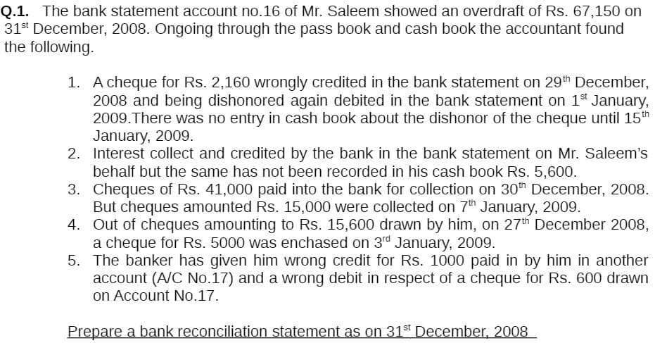 Q.1. The bank statement account no.16 of Mr. Saleem showed an overdraft of Rs. 67,150 on
31st December, 2008. Ongoing through the pass book and cash book the accountant found
the following.
1. A cheque for Rs. 2,160 wrongly credited in the bank statement on 29th December,
2008 and being dishonored again debited in the bank statement on 1st January,
2009. There was no entry in cash book about the dishonor of the cheque until 15th
January, 2009.
2.
Interest collect and credited by the bank in the bank statement on Mr. Saleem's
behalf but the same has not been recorded in his cash book Rs. 5,600.
3.
Cheques of Rs. 41,000 paid into the bank for collection on 30th December, 2008.
But cheques amounted Rs. 15,000 were collected on 7th January, 2009.
4. Out of cheques amounting to Rs. 15,600 drawn by him, on 27th December 2008,
a cheque for Rs. 5000 was enchased on 3rd January, 2009.
5. The banker has given him wrong credit for Rs. 1000 paid in by him in another
account (A/C No.17) and a wrong debit in respect of a cheque for Rs. 600 drawn
on Account No.17.
Prepare a bank reconciliation statement as on 31st December, 2008
