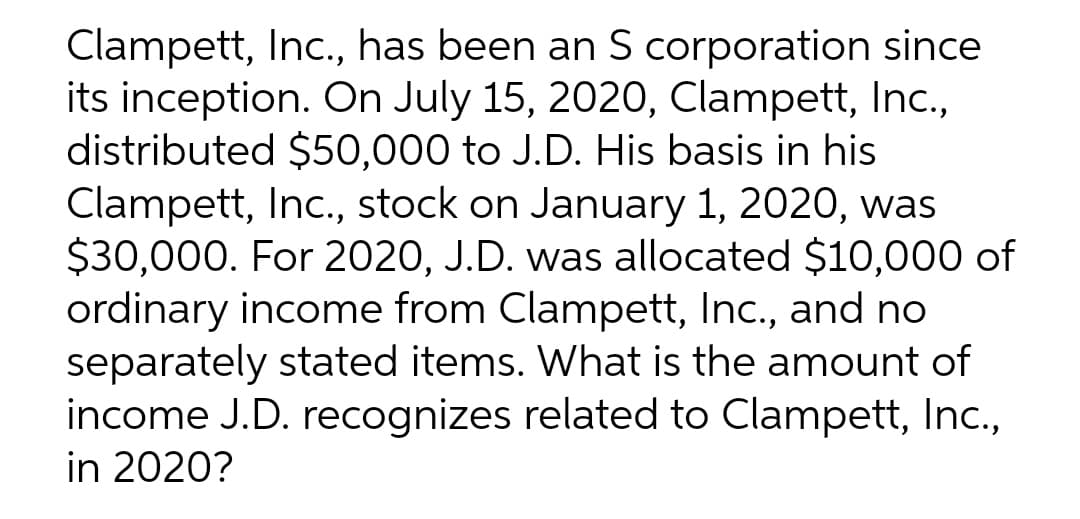 Clampett, Inc., has been an S corporation since
its inception. On July 15, 2020, Clampett, Inc.,
distributed $50,000 to J.D. His basis in his
Clampett, Inc., stock on January 1, 2020, was
$30,000. For 2020, J.D. was allocated $10,000 of
ordinary income from Clampett, Inc., and no
separately stated items. What is the amount of
income J.D. recognizes related to Clampett, Inc.,
in 2020?