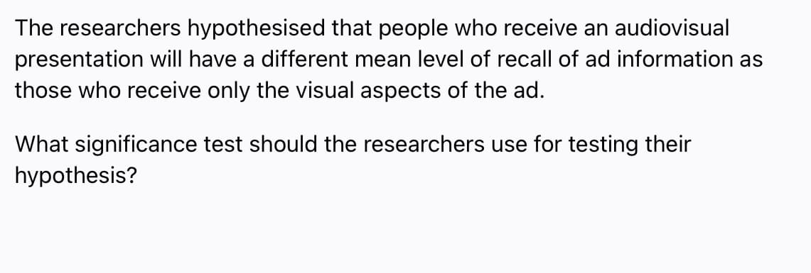 The researchers hypothesised that people who receive an audiovisual
presentation will have a different mean level of recall of ad information as
those who receive only the visual aspects of the ad.
What significance test should the researchers use for testing their
hypothesis?
