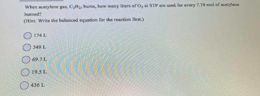 When acetylene gas, C₂H₂, burns, how many liters of O₂ at STP are used for every 7.78 mol of acetylene
burned?
(Hint: Write the balanced equation for the reaction first.)
174 L
349 L
69.7 L
19.5 L
436 L