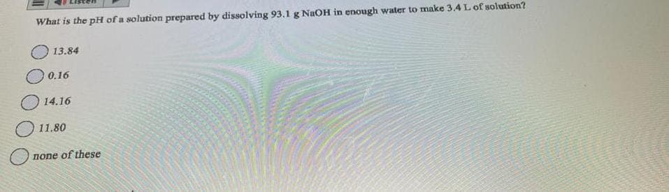 What is the pH of a solution prepared by dissolving 93.1 g NaOH in enough water to make 3.4 L of solution?
13.84
0.16
14.16
11.80
none of these