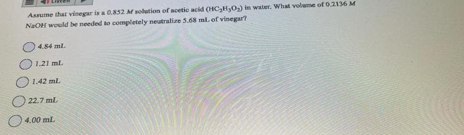 Assume that vinegar is a 0.852 M solution of acetic acid (HC₂H30₂) in water. What volume of 0.2136 M
NaOH would be needed to completely neutralize 5.68 ml of vinegar?
4.84 mL
1.21 mL
1.42 mL
22.7 mL
4.00 mL