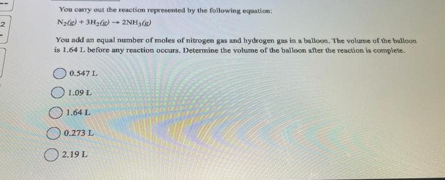 2
You carry out the reaction represented by the following equation:
N₂(g) + 3H₂(g) → 2NH3(g)
1
You add an equal number of moles of nitrogen gas and hydrogen gas in a balloon. The volume of the balloon
is 1.64 L before any reaction occurs. Determine the volume of the balloon after the reaction is complete.
0.547 L
1.09 L
1.64 L
0.273 L
2.19 L