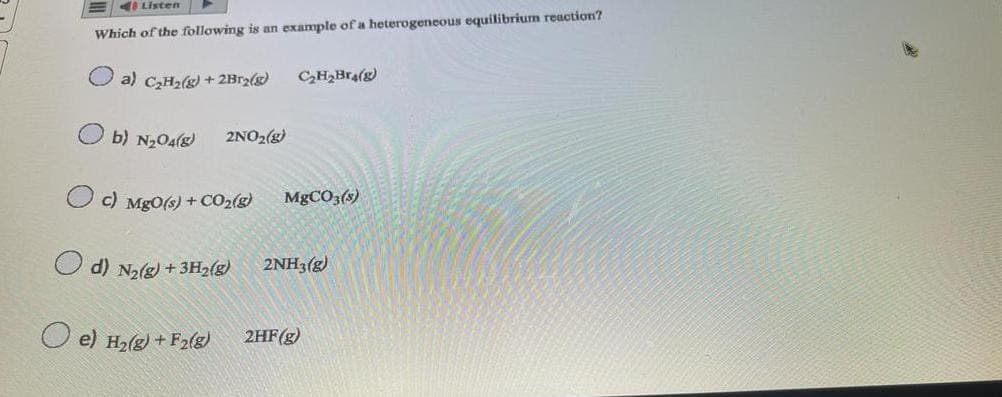 Listen
Which of the following is an example of a heterogeneous equilibrium reaction?
a) C₂H₂(g) + 2Br₂(g)
b) N₂04() 2NO₂(g)
c) MgO(s) + CO₂(g)
d) N₂(g) + 3H₂(g)
e) H₂(g) + F2(g)
C₂H₂Bra(g)
MgCO3(s)
2NH3(g)
2HF(g)