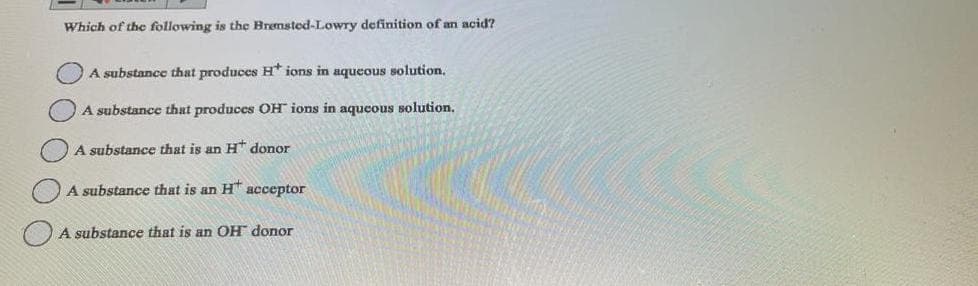 Which of the following is the Bremsted-Lowry definition of an acid?
A substance that produces H* ions in aqueous solution.
A substance that produces OH ions in aqueous solution.
A substance that is an H* donor
A substance that is an HT acceptor
A substance that is an OH donor