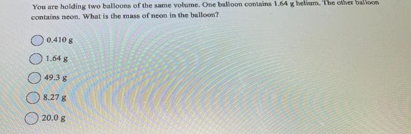 You are holding two balloons of the same volume. One balloon contains 1.64 g helium. The other balloon
contains neon. What is the mass of neon in the balloon?
0.410 g
1.64 g
49.3 g
8.27 g
20.0 g