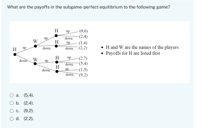 What are the payoffs in the subgame-perfect equilibrium to the following game?
H
up
(0,6)
up
down
(2,4)
W
H
up
(1,4)
H
up
down
down
(2,2)
H
downl
W
up
-(2,7)
up
down (5,4)
H
down
up -(1,5)
a. (5,4).
b. (2,4).
O c. (9,2).
O d. (2,2).
down (9,2)
⚫H and W are the names of the players
⚫ Payoffs for H are listed first
