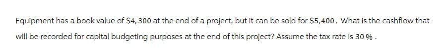 Equipment has a book value of $4, 300 at the end of a project, but it can be sold for $5,400. What is the cashflow that
will be recorded for capital budgeting purposes at the end of this project? Assume the tax rate is 30 %.