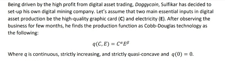 Being driven by the high profit from digital asset trading, Doggycoin, Sulfikar has decided to
set-up his own digital mining company. Let's assume that two main essential inputs in digital
asset production be the high-quality graphic card (C) and electricity (E). After observing the
business for few months, he finds the production function as Cobb-Douglas technology as
the following:
q(C, E) = CªE®
Where q is continuous, strictly increasing, and strictly quasi-concave and q(0) = 0.
