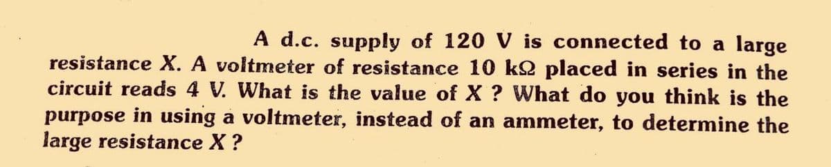 A d.c. supply of 120 V is connected to a large
resistance X. A voltmeter of resistance 10 k2 placed in series in the
circuit reads 4 V. What is the value of X ? What do you think is the
purpose in using a voltmeter, instead of an ammeter, to determine the
large resistance X?
