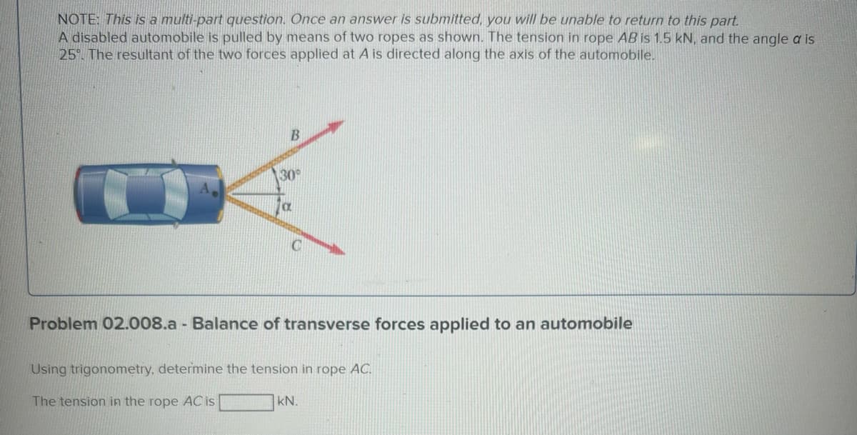 NOTE: This is a multi-part question. Once an answer is submitted, you will be unable to return to this part.
A disabled automobile is pulled by means of two ropes as shown. The tension in rope AB is 1.5 kN, and the angle a is
25%. The resultant of the two forces applied at A is directed along the axis of the automobile.
B
30°
Problem 02.008.a - Balance of transverse forces applied to an automobile
Using trigonometry, determine the tension in rope AC.
The tension in the rope AC is
kN.