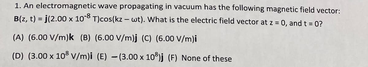 1. An electromagnetic wave propagating in vacuum has the following magnetic field vector:
B(z, t) = j(2.00 x 10°8 T)cos(kz – wt). What is the electric field vector at z = 0, and t = 0?
(A) (6.00 V/m)k (B) (6.00 V/m)j (C) (6.00 V/m)i
(D) (3.00 x 103V/m)i (E) -(3.00 x 10°)j (F) None of these
