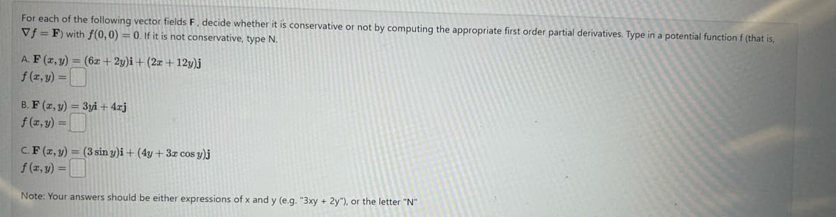 For each of the following vector fields F, decide whether it is conservative or not by computing the appropriate first order partial derivatives. Type in a potential function f (that is,
Vf F) with f(0, 0) = 0. If it is not conservative, type N.
A. F(x, y) = (6x+2y)i + (2x+12y)j
f(x,y) =
B. F(x, y) =3yi+ 4xj
f(x,y)=
C. F(x, y) = (3 sin y)i + (4y+ 3x cos y)j
f(x, y) =
Note: Your answers should be either expressions of x and y (e.g. "3xy + 2y"), or the letter "N"