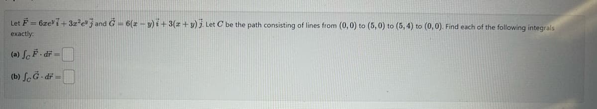 Let F=6xe+3x²ej and G = 6(xy)+3(x+y). Let C be the path consisting of lines from (0,0) to (5,0) to (5, 4) to (0, 0). Find each of the following integrals
exactly:
(a) So-dr-
.
(b) fc G.dr=