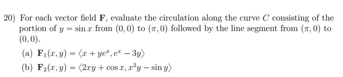 20) For each vector field F, evaluate the circulation along the curve C consisting of the
portion of y sin x from (0,0) to (7,0) followed by the line segment from (7, 0) to
(0,0).
=
(a) F₁(x, y) = (x + ye*, ex
-
– 3y)
(b) F2(x,y) = (2xy + cos x, x²y — sin y)