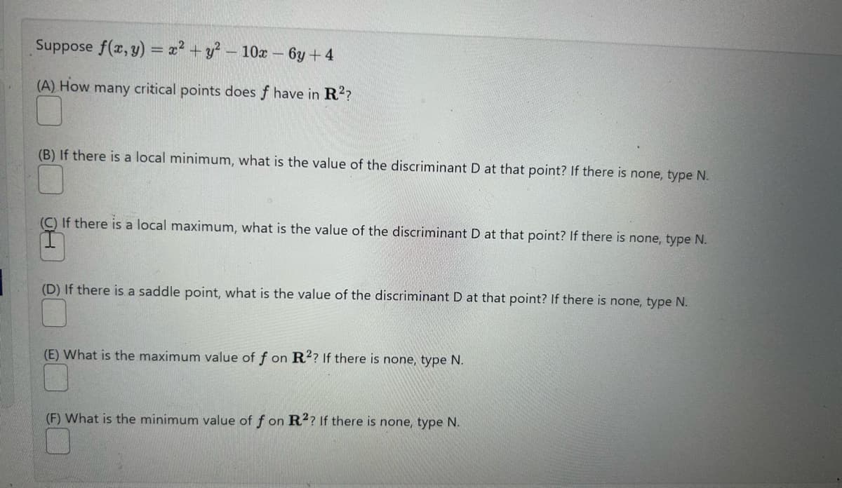 Suppose f(x, y) = x² + y² - 10x - 6y+4
(A) How many critical points does f have in R²?
(B) If there is a local minimum, what is the value of the discriminant D at that point? If there is none, type N.
(C) If there is a local maximum, what is the value of the discriminant D at that point? If there is none, type N.
(D) If there is a saddle point, what is the value of the discriminant D at that point? If there is none, type N.
(E) What is the maximum value of f on R2? If there is none, type N.
(F) What is the minimum value of f on R2? If there is none, type N.