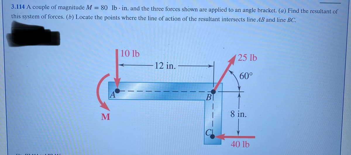 3.114 A couple of magnitude M = 80. lb in. and the three forces shown are applied to an angle bracket. (a) Find the resultant of
this system of forces. (b) Locate the points where the line of action of the resultant intersects line AB and line BC.
M
10 lb
- 12 in.
25 lb
60°
8 in.
40 lb