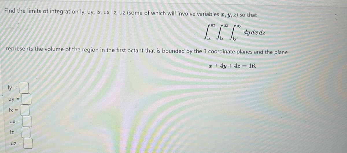 Find the limits of integration ly, uy, lx, ux, lz, uz (some of which will involve variables x, y, z) so that
uz
ux
uy
dy dx dz
LLdy
lz
represents the volume of the region in the first octant that is bounded by the 3 coordinate planes and the plane
ly=
uy =
lx =
ux=
lz=
Uz=
x+4y+4z = 16.